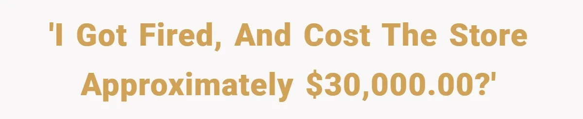 'I got fired, and cost the store approximately $30,000.00?'