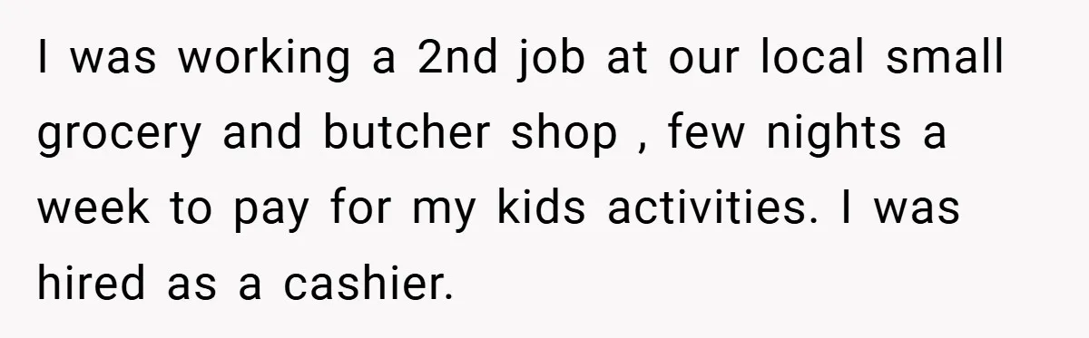 I was working a 2nd job at our local small grocery and butcher shop , few nights a week to pay for my kids activities. I was hired as a...