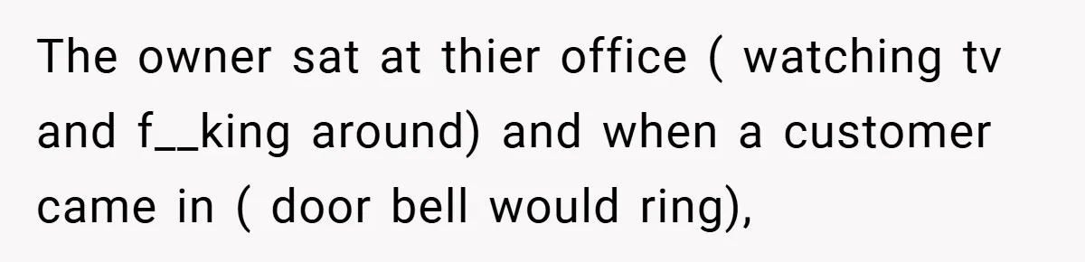 The owner sat at thier office ( watching tv and f__king around) and when a customer came in ( door bell would ring),