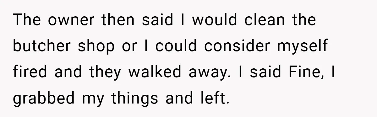 The owner then said I would clean the butcher shop or I could consider myself fired and they walked away. I said Fine, I grabbed my things and left.