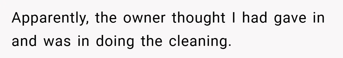 Apparently, the owner thought I had gave in and was in doing the cleaning.