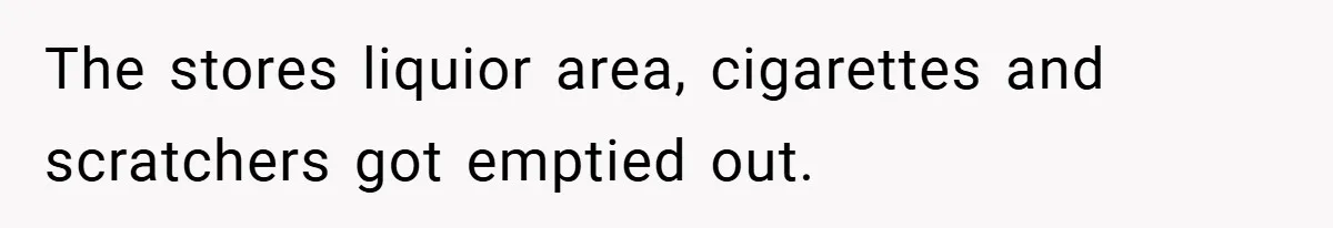 The stores liquior area, cigarettes and scratchers got emptied out.