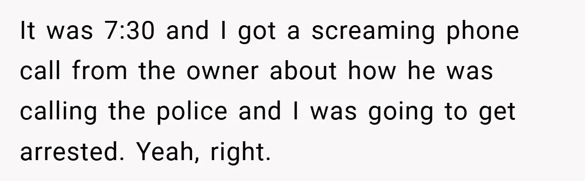 It was 7:30 and I got a screaming phone call from the owner about how he was calling the police and I was going to get arrested. Yeah, right.