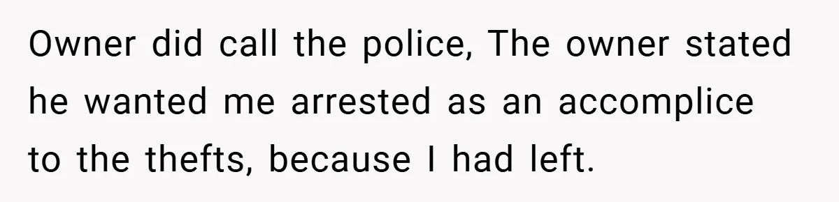 Owner did call the police, The owner stated he wanted me arrested as an accomplice to the thefts, because I had left.