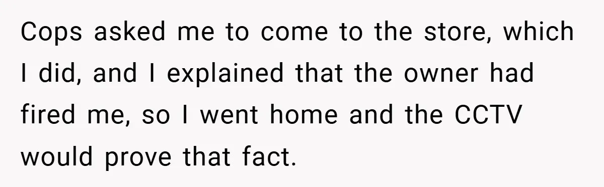 Cops asked me to come to the store, which I did, and I explained that the owner had fired me, so I went home and the CCTV would prove that...
