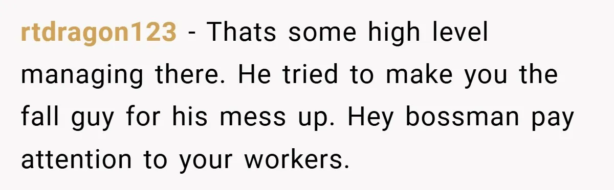 rtdragon123 − Thats some high level managing there. He tried to make you the fall guy for his mess up. Hey bossman pay attention to your workers.