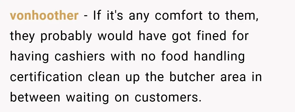 vonhoother − If it's any comfort to them, they probably would have got fined for having cashiers with no food handling certification clean up the butcher area in between waiting...