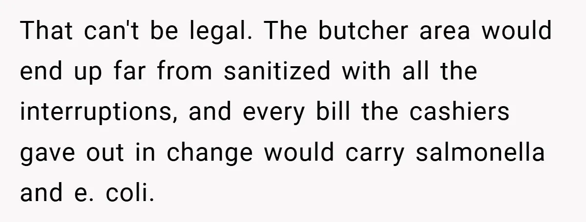 That can't be legal. The butcher area would end up far from sanitized with all the interruptions, and every bill the cashiers gave out in change would carry salmonella and...