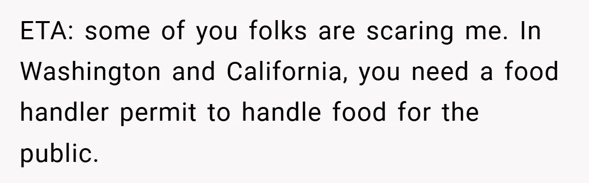ETA: some of you folks are scaring me. In Washington and California, you need a food handler permit to handle food for the public.
