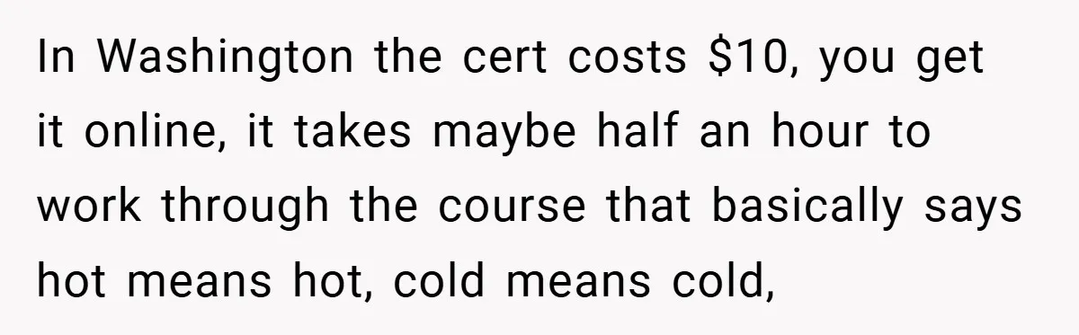 In Washington the cert costs $10, you get it online, it takes maybe half an hour to work through the course that basically says hot means hot, cold means cold,