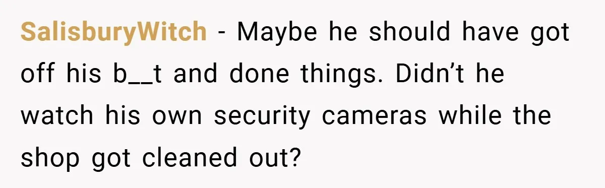 SalisburyWitch − Maybe he should have got off his b__t and done things. Didn’t he watch his own security cameras while the shop got cleaned out?