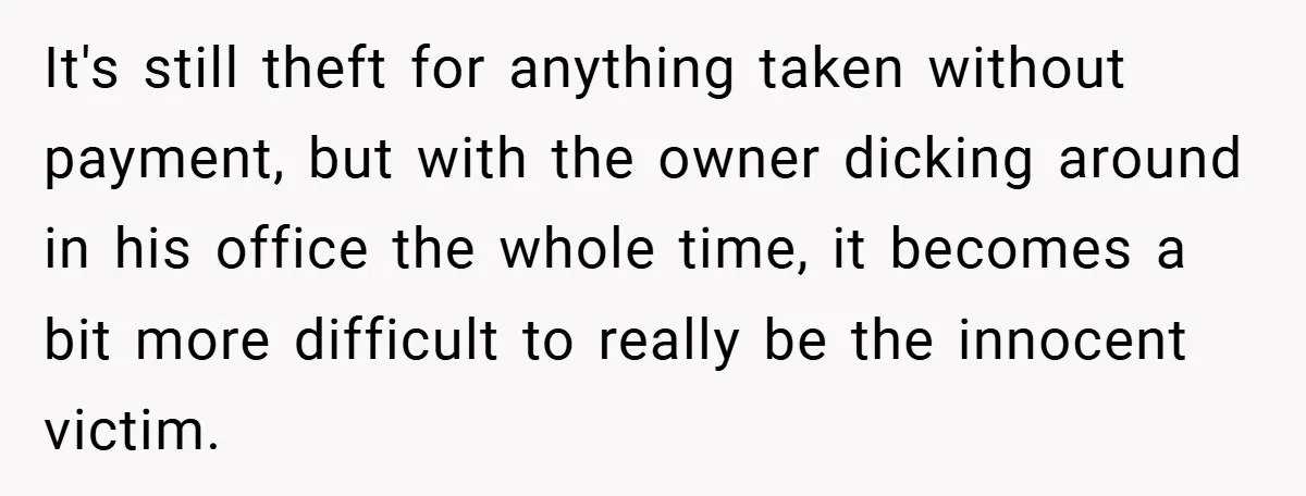 It's still theft for anything taken without payment, but with the owner dicking around in his office the whole time, it becomes a bit more difficult to really be the...