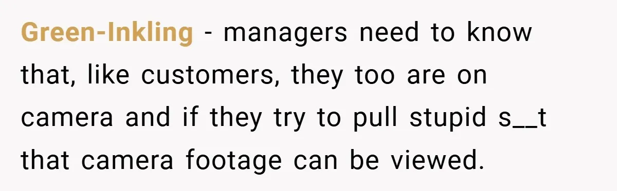 Green-Inkling − managers need to know that, like customers, they too are on camera and if they try to pull stupid s__t that camera footage can be viewed.