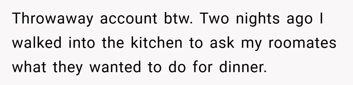 Throwaway account btw. Two nights ago I walked into the kitchen to ask my roomates what they wanted to do for dinner.