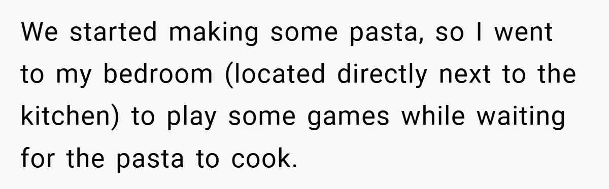 We started making some pasta, so I went to my bedroom (located directly next to the kitchen) to play some games while waiting for the pasta to cook.