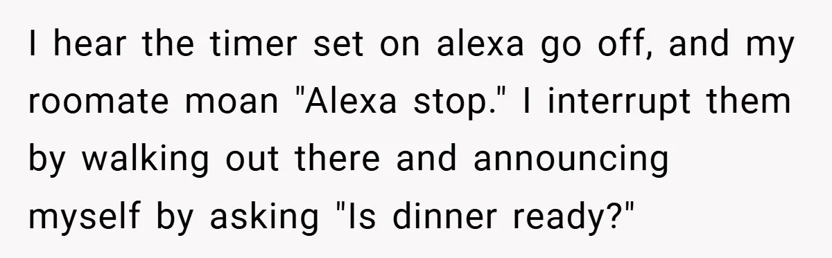 I hear the timer set on alexa go off, and my roomate moan "Alexa stop." I interrupt them by walking out there and announcing myself by asking "Is dinner ready?"