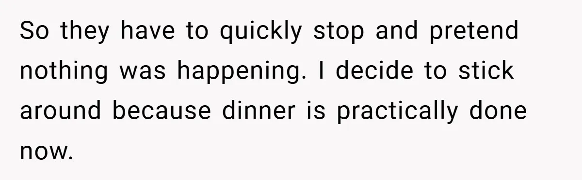 So they have to quickly stop and pretend nothing was happening. I decide to stick around because dinner is practically done now.