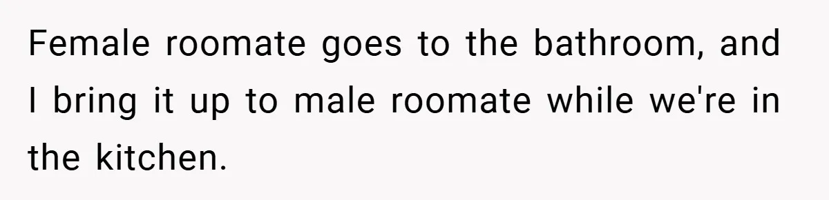 Female roomate goes to the bathroom, and I bring it up to male roomate while we're in the kitchen.