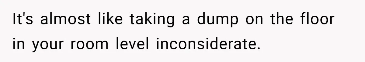 It's almost like taking a dump on the floor in your room level inconsiderate.