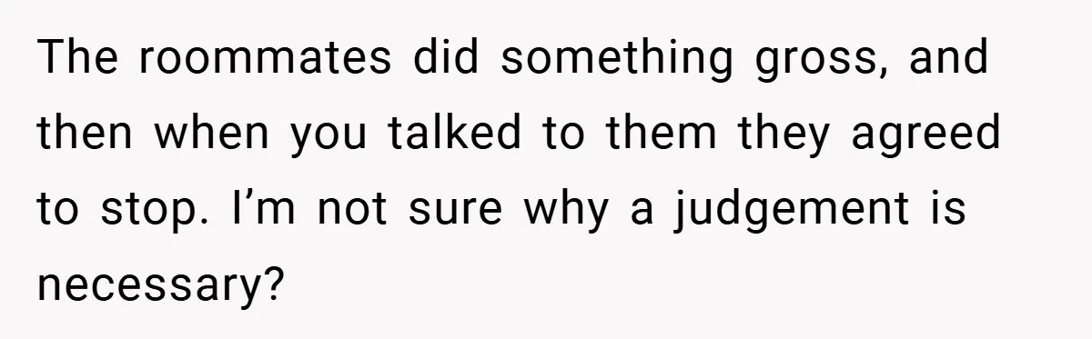 The roommates did something gross, and then when you talked to them they agreed to stop. I’m not sure why a judgement is necessary?