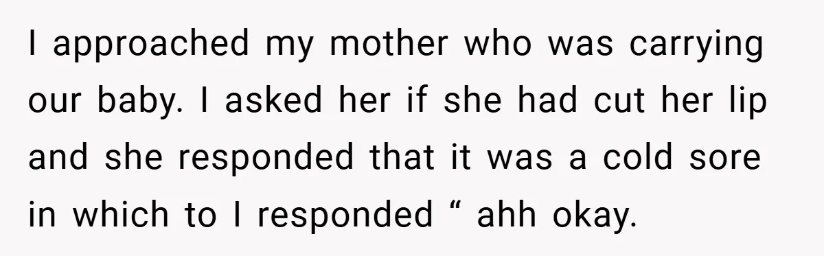 I approached my mother who was carrying our baby. I asked her if she had cut her lip and she responded that it was a cold sore in which to...