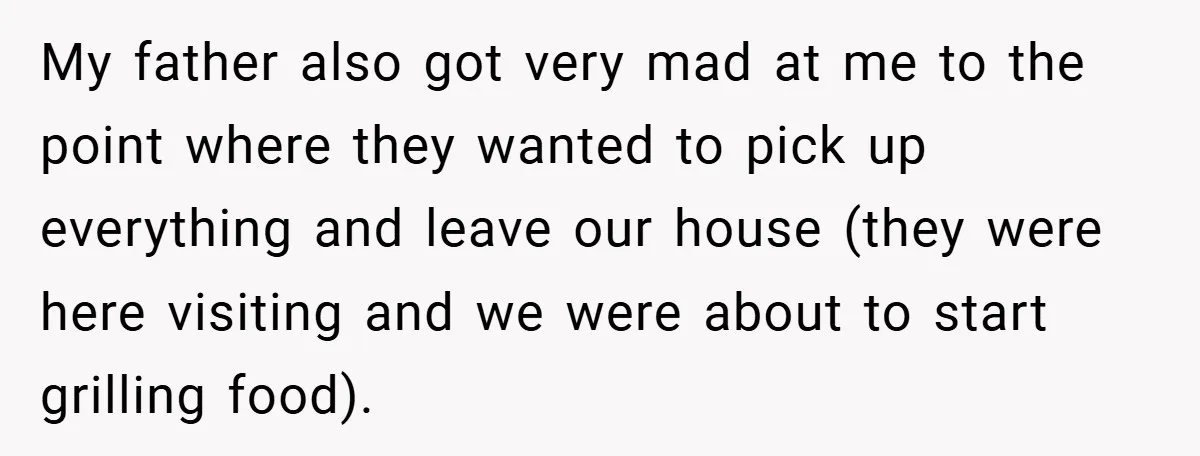 My father also got very mad at me to the point where they wanted to pick up everything and leave our house (they were here visiting and we were about...