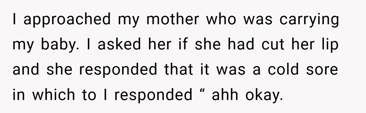 I approached my mother who was carrying my baby. I asked her if she had cut her lip and she responded that it was a cold sore in which to...