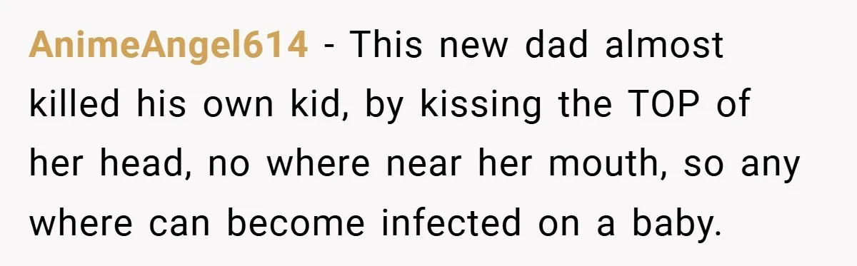 AnimeAngel614 − This new dad almost killed his own kid, by kissing the TOP of her head, no where near her mouth, so any where can become infected on a...