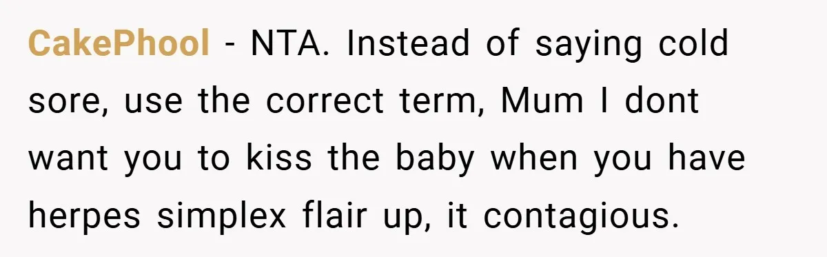 CakePhool − NTA. Instead of saying cold sore, use the correct term, Mum I dont want you to kiss the baby when you have herpes simplex flair up, it contagious.