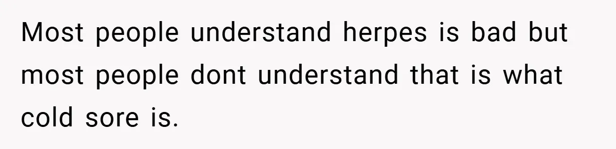 Most people understand herpes is bad but most people dont understand that is what cold sore is.