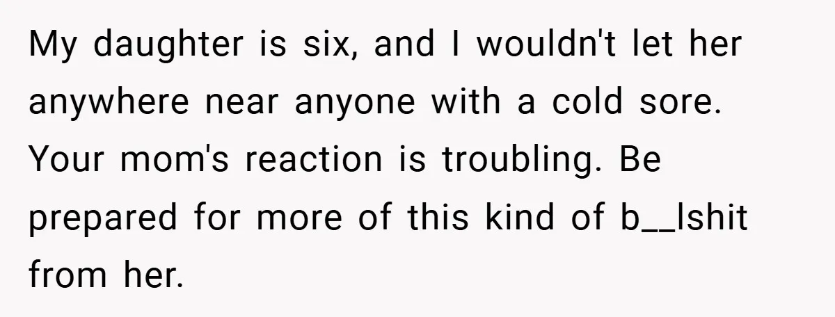 My daughter is six, and I wouldn't let her anywhere near anyone with a cold sore. Your mom's reaction is troubling. Be prepared for more of this kind of b__lshit...