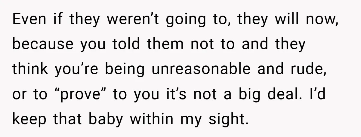 Even if they weren’t going to, they will now, because you told them not to and they think you’re being unreasonable and rude, or to “prove” to you it’s not...