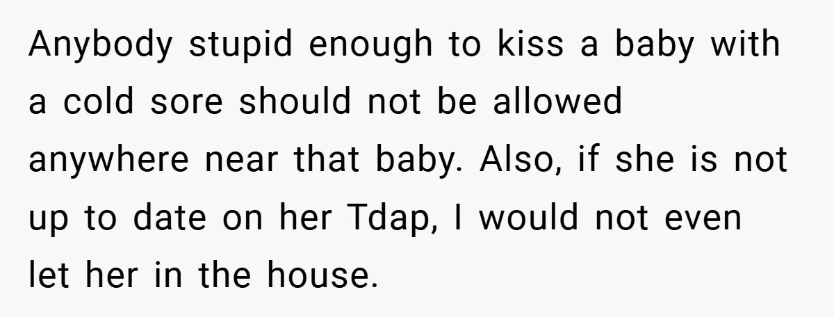Anybody stupid enough to kiss a baby with a cold sore should not be allowed anywhere near that baby. Also, if she is not up to date on her Tdap,...
