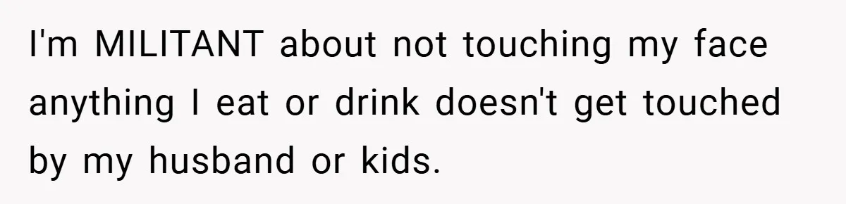 I'm MILITANT about not touching my face anything I eat or drink doesn't get touched by my husband or kids.