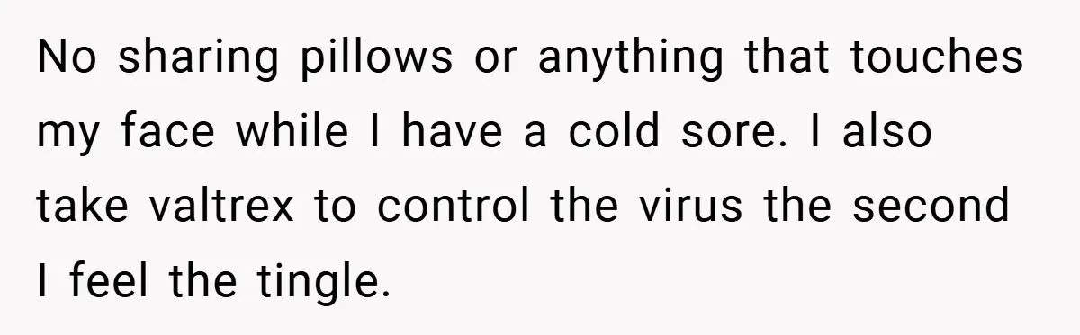 No sharing pillows or anything that touches my face while I have a cold sore. I also take valtrex to control the virus the second I feel the tingle.