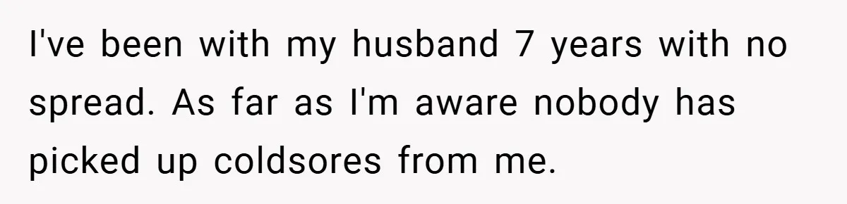I've been with my husband 7 years with no spread. As far as I'm aware nobody has picked up coldsores from me.