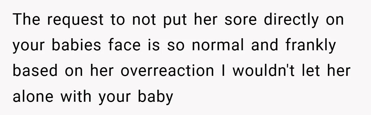 The request to not put her sore directly on your babies face is so normal and frankly based on her overreaction I wouldn't let her alone with your baby