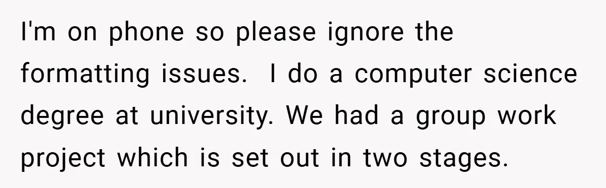 I'm on phone so please ignore the formatting issues.  I do a computer science degree at university. We had a group work project which is set out in two stages.