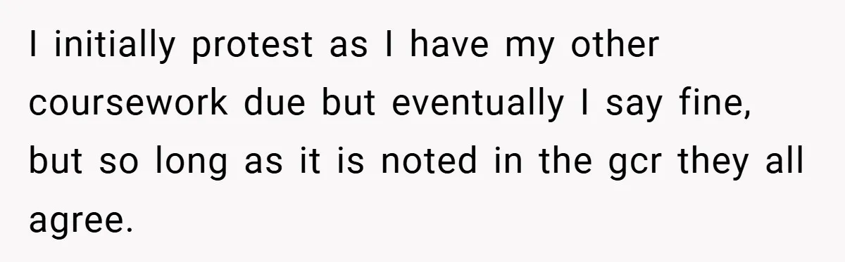 I initially protest as I have my other coursework due but eventually I say fine, but so long as it is noted in the gcr they all agree.