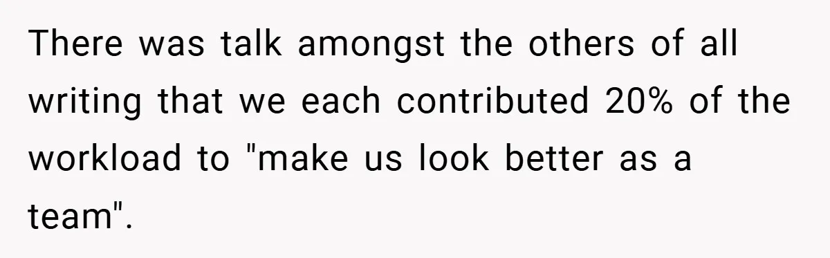 There was talk amongst the others of all writing that we each contributed 20% of the workload to "make us look better as a team".