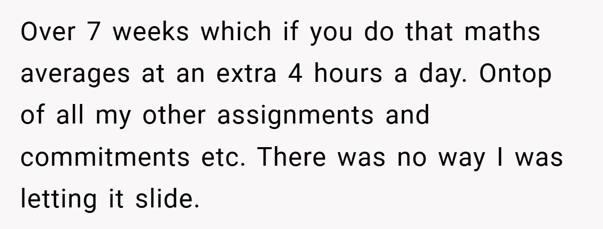 Over 7 weeks which if you do that maths averages at an extra 4 hours a day. Ontop of all my other assignments and commitments etc. There was no way...
