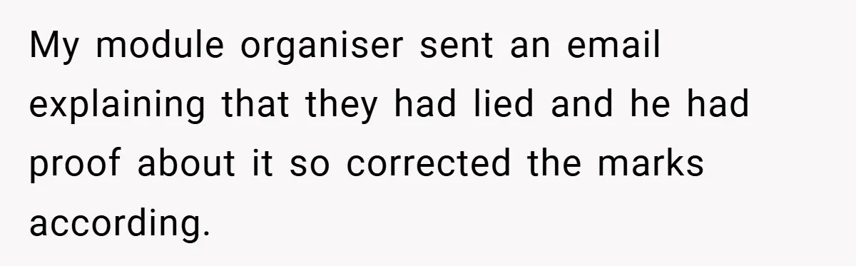 My module organiser sent an email explaining that they had lied and he had proof about it so corrected the marks according.