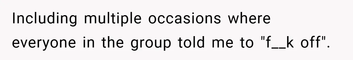 Including multiple occasions where everyone in the group told me to "f__k off".