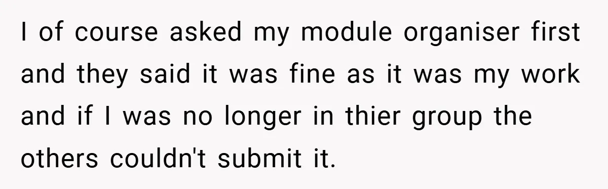 I of course asked my module organiser first and they said it was fine as it was my work and if I was no longer in thier group the others...