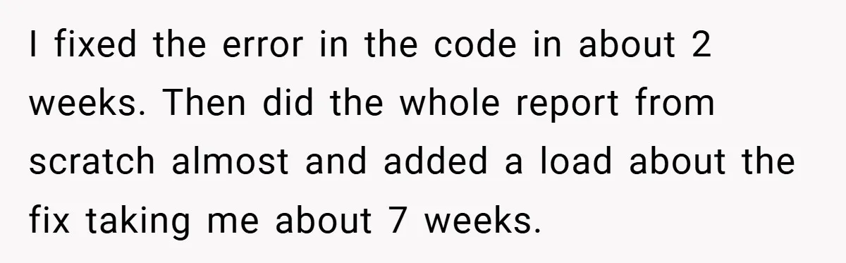 I fixed the error in the code in about 2 weeks. Then did the whole report from scratch almost and added a load about the fix taking me about 7...