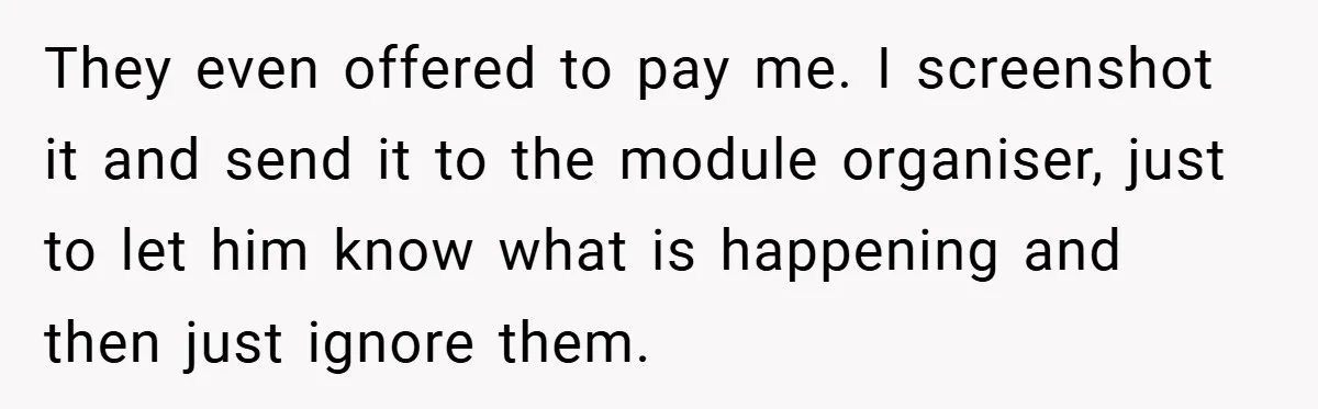They even offered to pay me. I screenshot it and send it to the module organiser, just to let him know what is happening and then just ignore them.