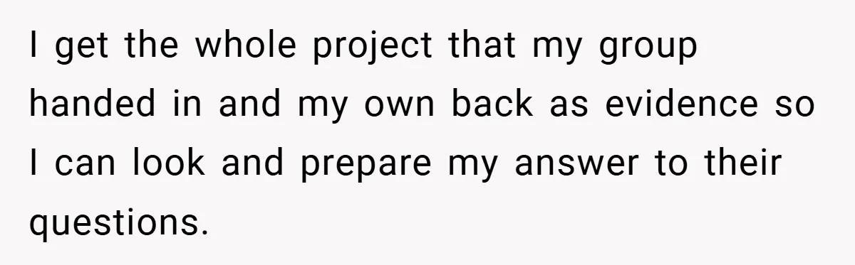 I get the whole project that my group handed in and my own back as evidence so I can look and prepare my answer to their questions.