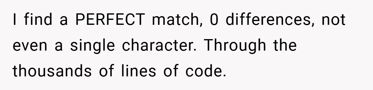 I find a PERFECT match, 0 differences, not even a single character. Through the thousands of lines of code.