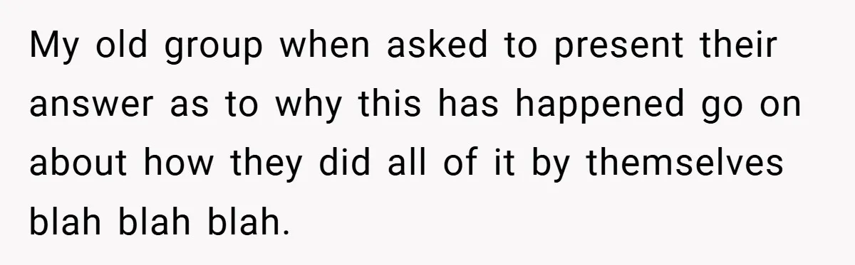 My old group when asked to present their answer as to why this has happened go on about how they did all of it by themselves blah blah blah.