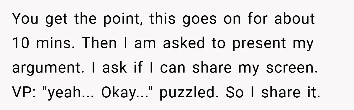 You get the point, this goes on for about 10 mins. Then I am asked to present my argument. I ask if I can share my screen. VP: "yeah... Okay..."...